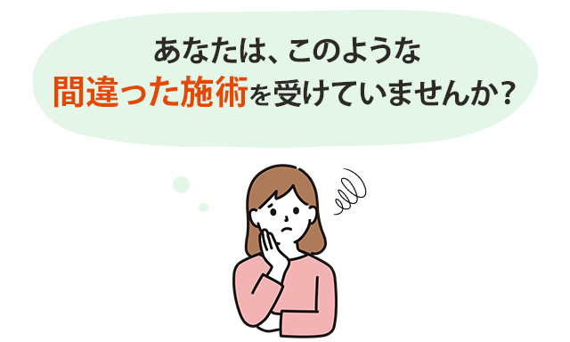 あなたは、このような間違った施術を受けていませんか？